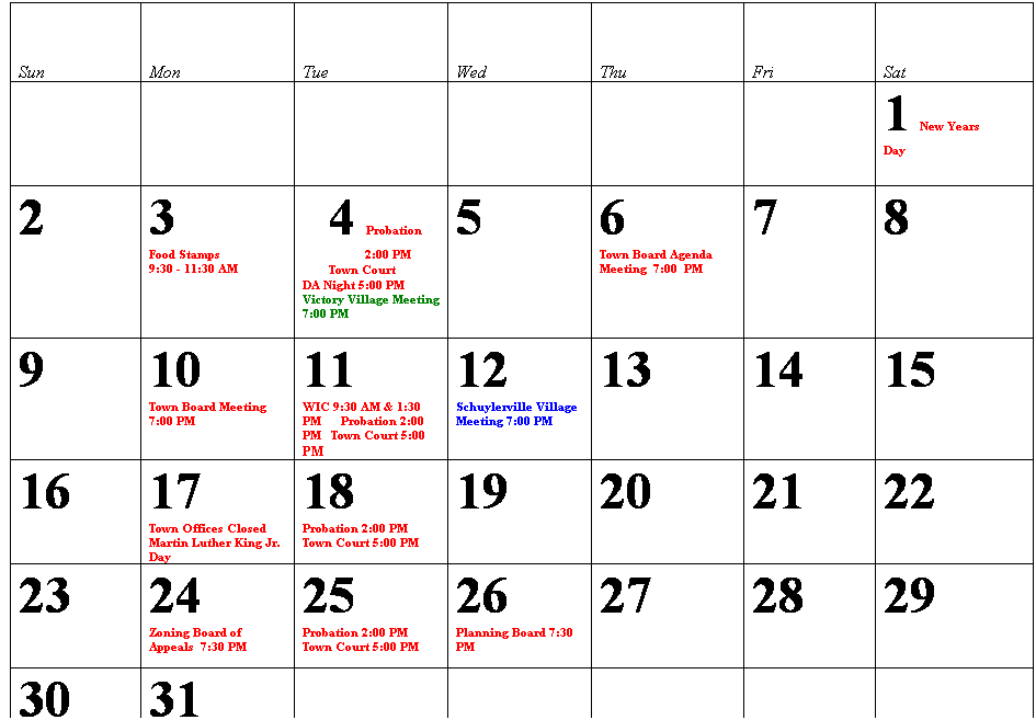 Text Box: Sun
Mon
Tue
Wed
Thu
Fri
Sat
 
 
 
 
 
 
1   New Years Day                                 
2
3                             Food Stamps                9:30 - 11:30 AM
4     Probation 2:00 PM      
Town Court  
DA Night 5:00 PM Victory Village Meeting 7:00 PM
 
5
6                           Town Board Agenda Meeting  7:00  PM
7
8
9
10                   Town Board Meeting  7:00 PM
11                   WIC 9:30 AM & 1:30 PM      Probation 2:00 PM   Town Court 5:00  
PM
12      Schuylerville Village Meeting 7:00 PM
13
14
15
16
17                  Town Offices Closed Martin Luther King Jr. Day
18                  Probation 2:00 PM   Town Court 5:00 PM
19
20
21
22
23
24               Zoning Board of Appeals  7:30 PM
25          Probation 2:00 PM   Town Court 5:00 PM
26            Planning Board 7:30 PM
27
28
29
30
31
 
 
 
 
 
RReturn  
