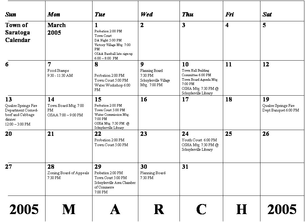 Text Box: Sun
Mon
Tue
Wed
Thu
Fri
Sat
Town of Saratoga
Calendar
March
2005
 
1
Probation 2:00 PM
Town Court 
DA Night 5:00 PM
Victory Village Mtg. 7:00 PM
OSAA Baseball late sign-up
6:00  8:00  PM
2
3
4
5
6
7
Food Stamps 
9:30 - 11:30 AM
8
 
Probation 2:00 PM
Town Court 5:00 PM
Water Workshop 6:00 PM
9
Planning Board 
7:30 PM
Schuylerville Village Mtg.  7:00 PM
10
Town Hall Building
Committee 6:00 PM
Town Board Agenda Mtg. 7:00 PM
OSHA Mtg. 7:30 PM @ Schuylerville Library
11
12
13
Quaker Springs Fire Department Corned-beef and Cabbage dinner
12:00  3:00 PM
14
Town Board Mtg. 7:00 PM
OSAA 7:00  9:00 PM
15
Probation 2:00 PM
Town Court 5:00 PM
Water Commission Mtg. 7:00 PM
OSHA Mtg. 7:30 PM  @ Schuylerville Library
16
17
18
19
Quaker Springs Fire Dept Banquet 6:00 PM
20
21
22
Probation 2:00 PM
Town Court 5:00 PM
23
24
Youth Court  6:00 PM
OSHA Mtg. 7:30 PM @ Schuylerville Library
25
26
27
28
Zoning Board of Appeals
7:30 PM
29
Probation 2:00 PM
Town Court 5:00 PM
Schuylerville Area Chamber of Commerce
7:00 PM
30
Planning Board 
7:30 PM
31
 
 
 
2005
 
M
 
A
 
R
 
C
 
H
 
2005
 
